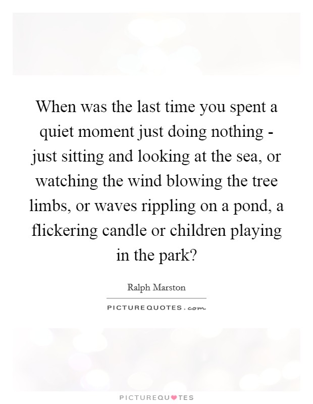 When was the last time you spent a quiet moment just doing nothing - just sitting and looking at the sea, or watching the wind blowing the tree limbs, or waves rippling on a pond, a flickering candle or children playing in the park? Picture Quote #1