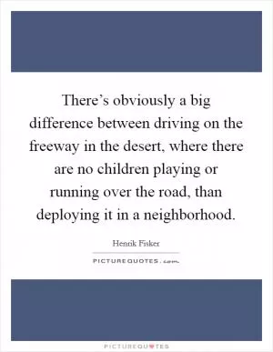There’s obviously a big difference between driving on the freeway in the desert, where there are no children playing or running over the road, than deploying it in a neighborhood Picture Quote #1