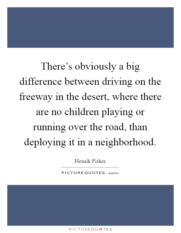 There's obviously a big difference between driving on the freeway in the desert, where there are no children playing or running over the road, than deploying it in a neighborhood. Picture Quote #1