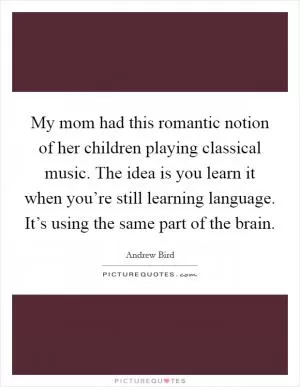 My mom had this romantic notion of her children playing classical music. The idea is you learn it when you’re still learning language. It’s using the same part of the brain Picture Quote #1