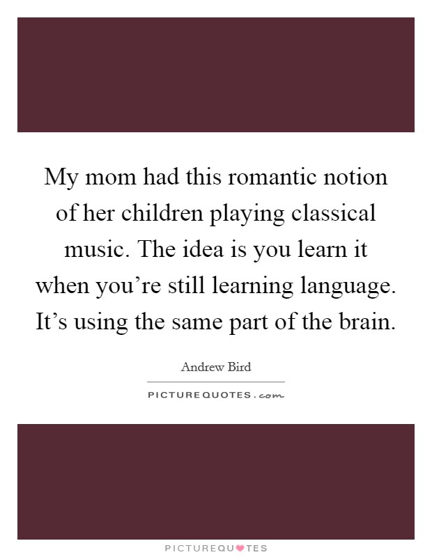 My mom had this romantic notion of her children playing classical music. The idea is you learn it when you're still learning language. It's using the same part of the brain. Picture Quote #1