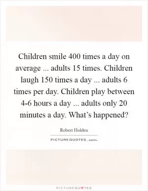 Children smile 400 times a day on average ... adults 15 times. Children laugh 150 times a day ... adults 6 times per day. Children play between 4-6 hours a day ... adults only 20 minutes a day. What’s happened? Picture Quote #1