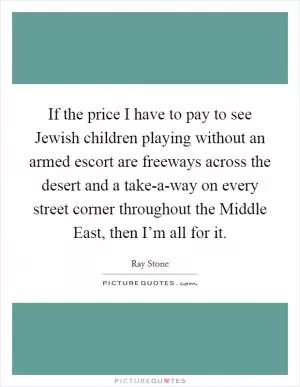 If the price I have to pay to see Jewish children playing without an armed escort are freeways across the desert and a take-a-way on every street corner throughout the Middle East, then I’m all for it Picture Quote #1