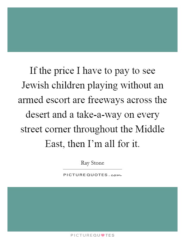 If the price I have to pay to see Jewish children playing without an armed escort are freeways across the desert and a take-a-way on every street corner throughout the Middle East, then I'm all for it. Picture Quote #1