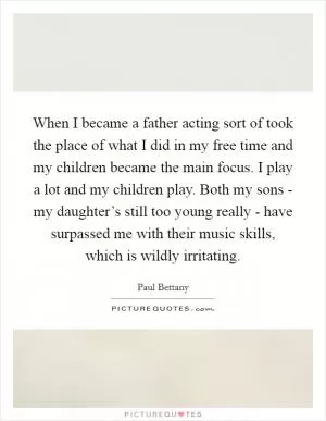 When I became a father acting sort of took the place of what I did in my free time and my children became the main focus. I play a lot and my children play. Both my sons - my daughter’s still too young really - have surpassed me with their music skills, which is wildly irritating Picture Quote #1