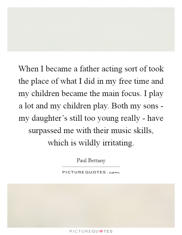 When I became a father acting sort of took the place of what I did in my free time and my children became the main focus. I play a lot and my children play. Both my sons - my daughter's still too young really - have surpassed me with their music skills, which is wildly irritating. Picture Quote #1