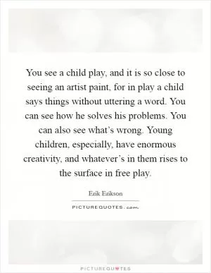 You see a child play, and it is so close to seeing an artist paint, for in play a child says things without uttering a word. You can see how he solves his problems. You can also see what’s wrong. Young children, especially, have enormous creativity, and whatever’s in them rises to the surface in free play Picture Quote #1