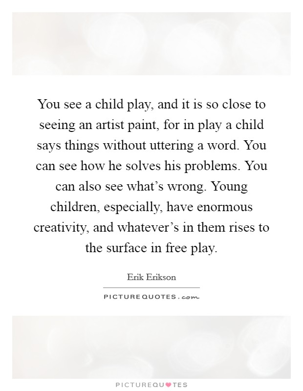 You see a child play, and it is so close to seeing an artist paint, for in play a child says things without uttering a word. You can see how he solves his problems. You can also see what's wrong. Young children, especially, have enormous creativity, and whatever's in them rises to the surface in free play. Picture Quote #1