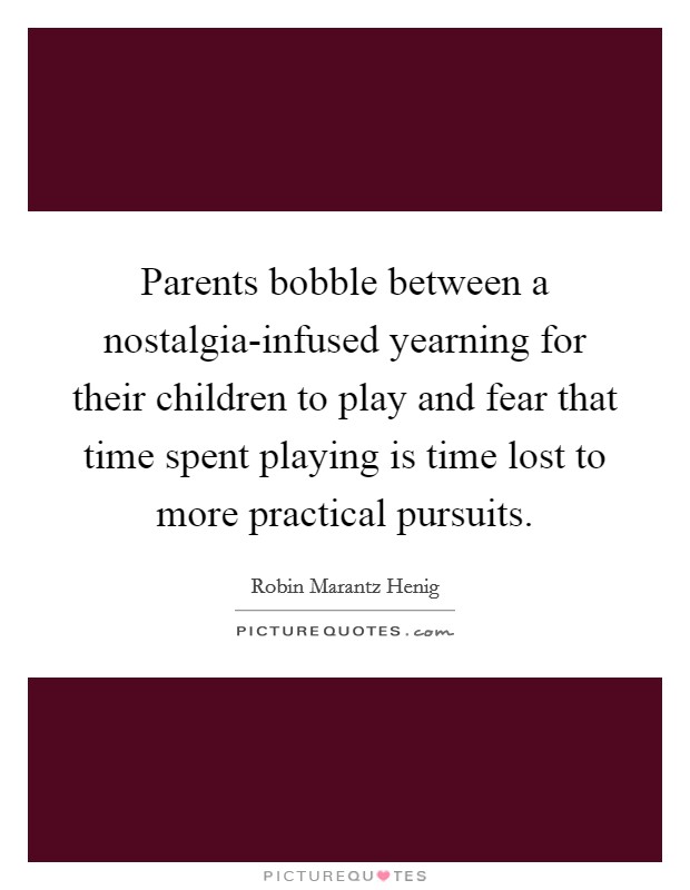 Parents bobble between a nostalgia-infused yearning for their children to play and fear that time spent playing is time lost to more practical pursuits. Picture Quote #1