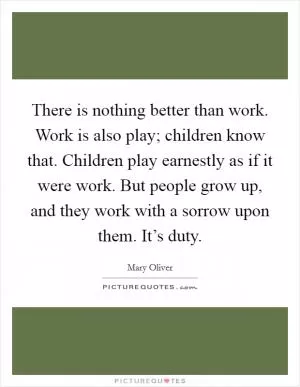 There is nothing better than work. Work is also play; children know that. Children play earnestly as if it were work. But people grow up, and they work with a sorrow upon them. It’s duty Picture Quote #1