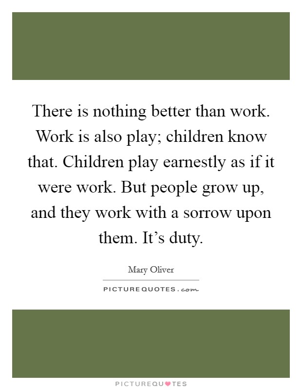 There is nothing better than work. Work is also play; children know that. Children play earnestly as if it were work. But people grow up, and they work with a sorrow upon them. It's duty. Picture Quote #1