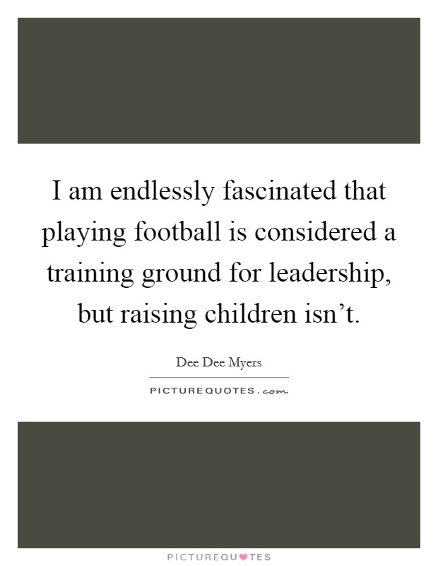 I am endlessly fascinated that playing football is considered a training ground for leadership, but raising children isn't. Picture Quote #1