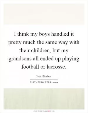 I think my boys handled it pretty much the same way with their children, but my grandsons all ended up playing football or lacrosse Picture Quote #1