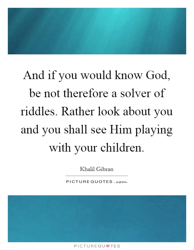 And if you would know God, be not therefore a solver of riddles. Rather look about you and you shall see Him playing with your children. Picture Quote #1