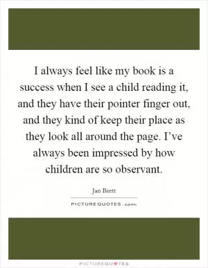 I always feel like my book is a success when I see a child reading it, and they have their pointer finger out, and they kind of keep their place as they look all around the page. I’ve always been impressed by how children are so observant Picture Quote #1