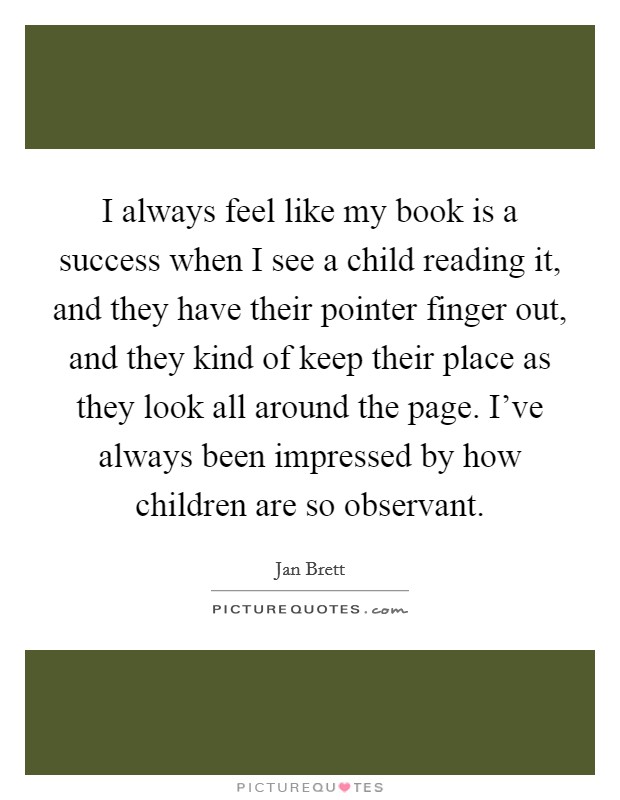 I always feel like my book is a success when I see a child reading it, and they have their pointer finger out, and they kind of keep their place as they look all around the page. I've always been impressed by how children are so observant. Picture Quote #1