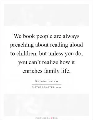 We book people are always preaching about reading aloud to children, but unless you do, you can’t realize how it enriches family life Picture Quote #1