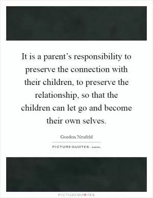 It is a parent’s responsibility to preserve the connection with their children, to preserve the relationship, so that the children can let go and become their own selves Picture Quote #1