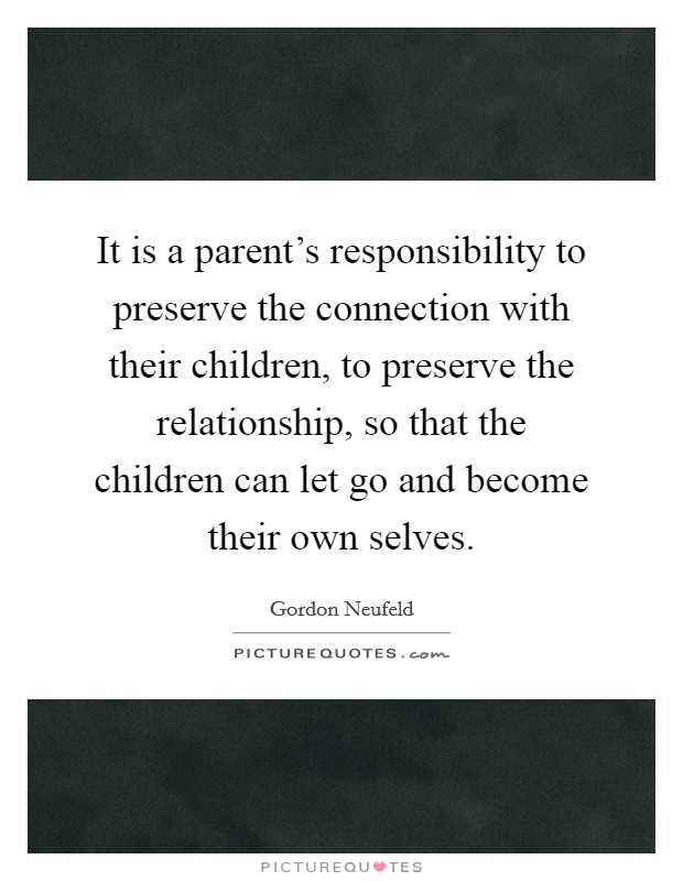 It is a parent's responsibility to preserve the connection with their children, to preserve the relationship, so that the children can let go and become their own selves. Picture Quote #1