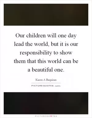 Our children will one day lead the world, but it is our responsibility to show them that this world can be a beautiful one Picture Quote #1