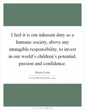 I feel it is our inherent duty as a humane society, above any intangible responsibility, to invest in our world’s children’s potential, passion and confidence Picture Quote #1