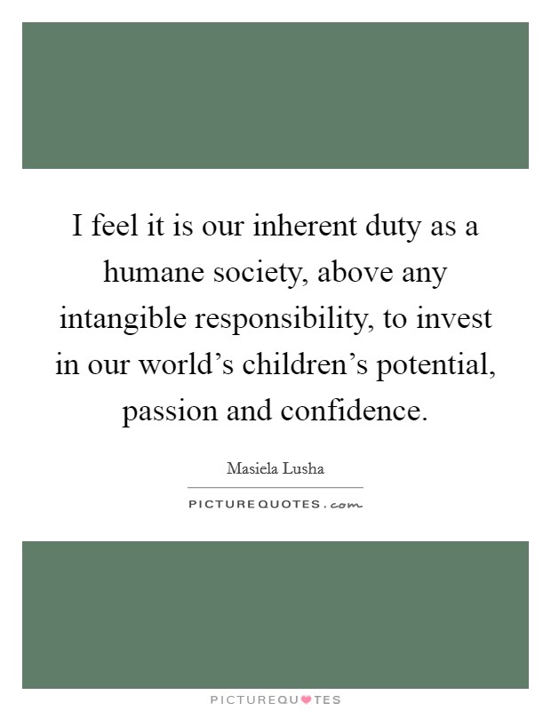I feel it is our inherent duty as a humane society, above any intangible responsibility, to invest in our world's children's potential, passion and confidence. Picture Quote #1