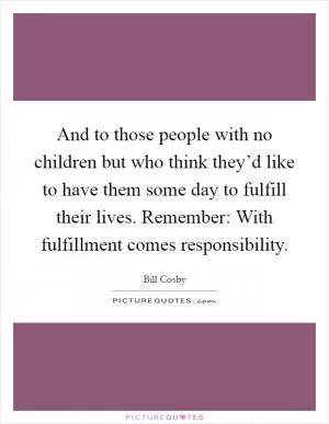 And to those people with no children but who think they’d like to have them some day to fulfill their lives. Remember: With fulfillment comes responsibility Picture Quote #1