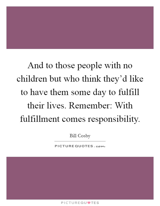 And to those people with no children but who think they'd like to have them some day to fulfill their lives. Remember: With fulfillment comes responsibility. Picture Quote #1