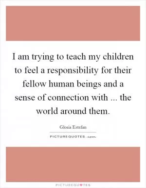 I am trying to teach my children to feel a responsibility for their fellow human beings and a sense of connection with ... the world around them Picture Quote #1