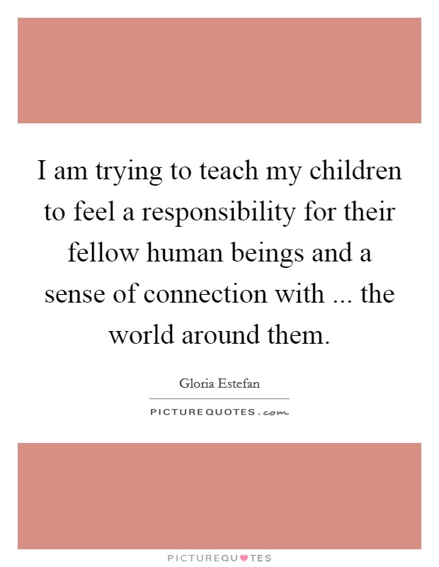 I am trying to teach my children to feel a responsibility for their fellow human beings and a sense of connection with ... the world around them. Picture Quote #1
