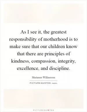 As I see it, the greatest responsibility of motherhood is to make sure that our children know that there are principles of kindness, compassion, integrity, excellence, and discipline Picture Quote #1