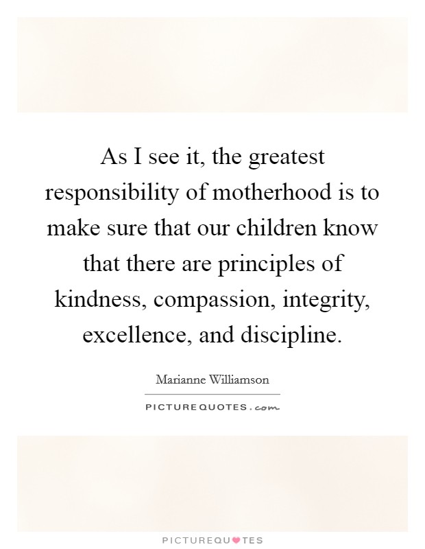 As I see it, the greatest responsibility of motherhood is to make sure that our children know that there are principles of kindness, compassion, integrity, excellence, and discipline. Picture Quote #1