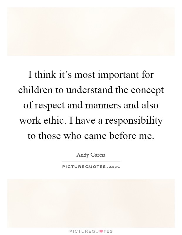 I think it's most important for children to understand the concept of respect and manners and also work ethic. I have a responsibility to those who came before me. Picture Quote #1