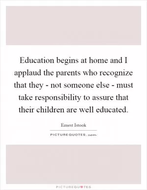 Education begins at home and I applaud the parents who recognize that they - not someone else - must take responsibility to assure that their children are well educated Picture Quote #1