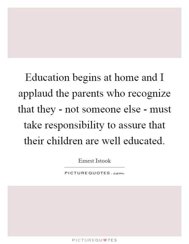 Education begins at home and I applaud the parents who recognize that they - not someone else - must take responsibility to assure that their children are well educated. Picture Quote #1