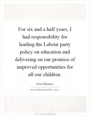 For six and a half years, I had responsibility for leading the Labour party policy on education and delivering on our promise of improved opportunities for all our children Picture Quote #1