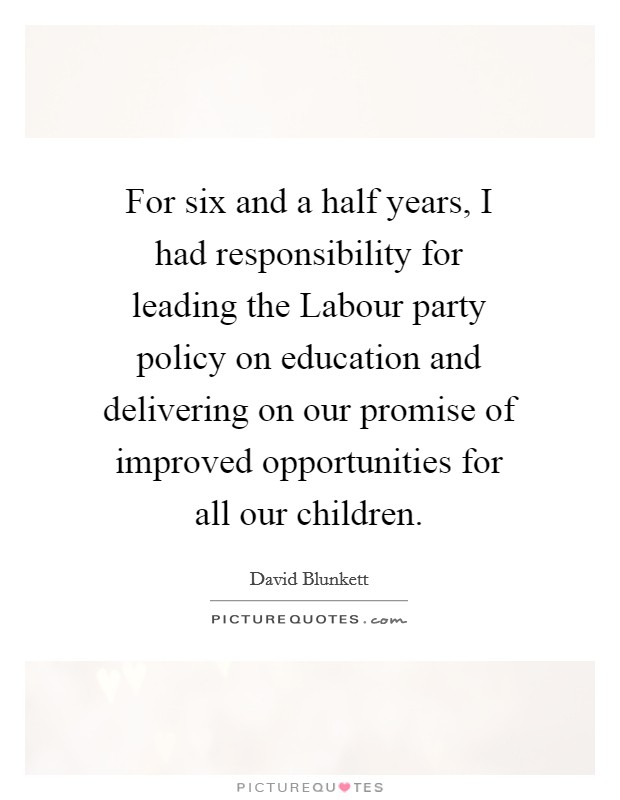 For six and a half years, I had responsibility for leading the Labour party policy on education and delivering on our promise of improved opportunities for all our children. Picture Quote #1
