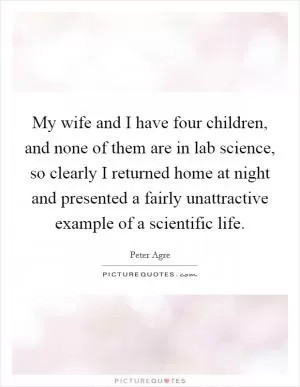 My wife and I have four children, and none of them are in lab science, so clearly I returned home at night and presented a fairly unattractive example of a scientific life Picture Quote #1