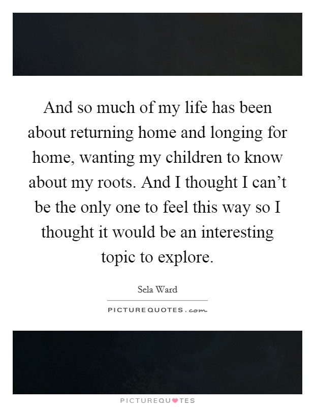And so much of my life has been about returning home and longing for home, wanting my children to know about my roots. And I thought I can't be the only one to feel this way so I thought it would be an interesting topic to explore. Picture Quote #1