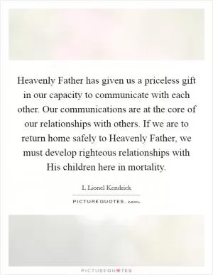 Heavenly Father has given us a priceless gift in our capacity to communicate with each other. Our communications are at the core of our relationships with others. If we are to return home safely to Heavenly Father, we must develop righteous relationships with His children here in mortality Picture Quote #1