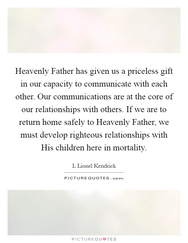 Heavenly Father has given us a priceless gift in our capacity to communicate with each other. Our communications are at the core of our relationships with others. If we are to return home safely to Heavenly Father, we must develop righteous relationships with His children here in mortality. Picture Quote #1