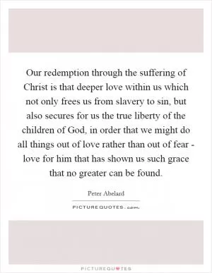 Our redemption through the suffering of Christ is that deeper love within us which not only frees us from slavery to sin, but also secures for us the true liberty of the children of God, in order that we might do all things out of love rather than out of fear - love for him that has shown us such grace that no greater can be found Picture Quote #1