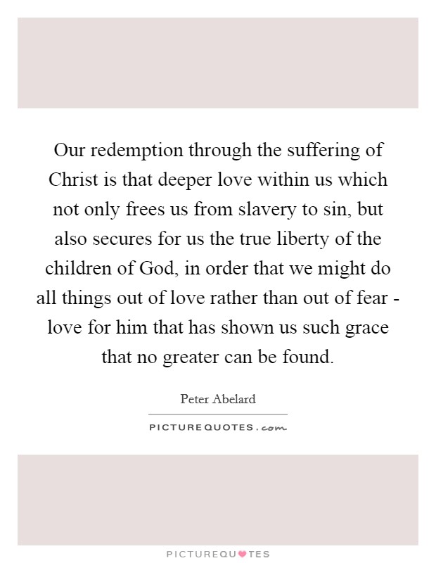Our redemption through the suffering of Christ is that deeper love within us which not only frees us from slavery to sin, but also secures for us the true liberty of the children of God, in order that we might do all things out of love rather than out of fear - love for him that has shown us such grace that no greater can be found. Picture Quote #1