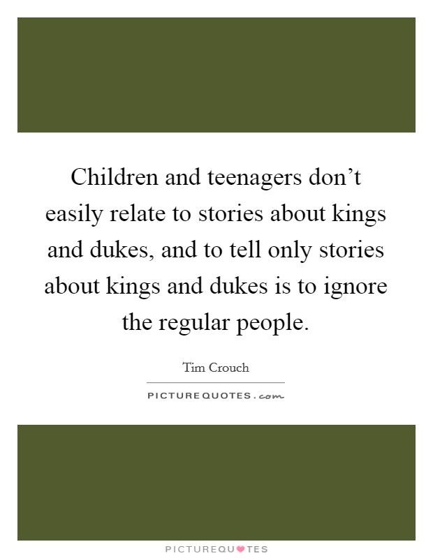 Children and teenagers don't easily relate to stories about kings and dukes, and to tell only stories about kings and dukes is to ignore the regular people. Picture Quote #1