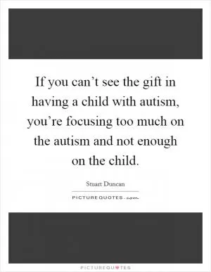 If you can’t see the gift in having a child with autism, you’re focusing too much on the autism and not enough on the child Picture Quote #1