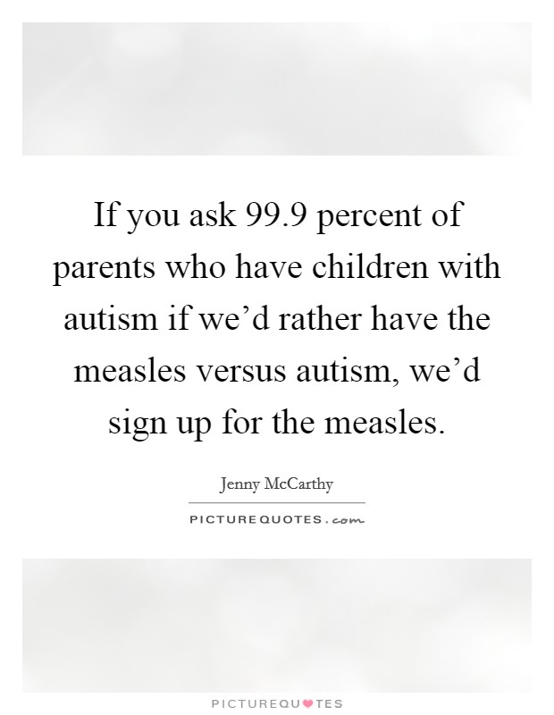 If you ask 99.9 percent of parents who have children with autism if we'd rather have the measles versus autism, we'd sign up for the measles. Picture Quote #1