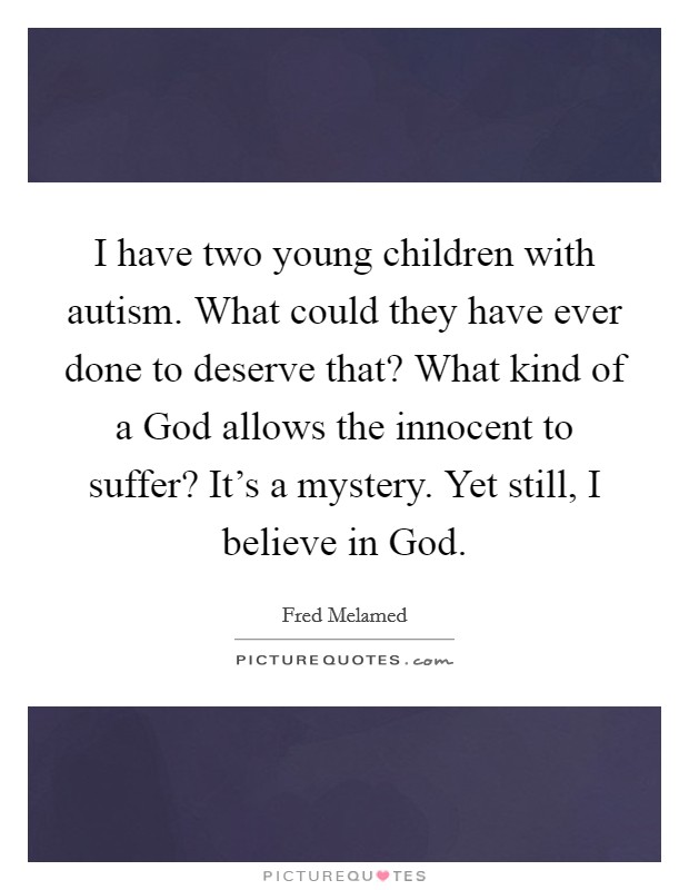 I have two young children with autism. What could they have ever done to deserve that? What kind of a God allows the innocent to suffer? It's a mystery. Yet still, I believe in God. Picture Quote #1
