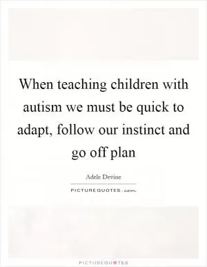 When teaching children with autism we must be quick to adapt, follow our instinct and go off plan Picture Quote #1