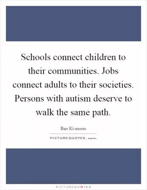 Schools connect children to their communities. Jobs connect adults to their societies. Persons with autism deserve to walk the same path Picture Quote #1