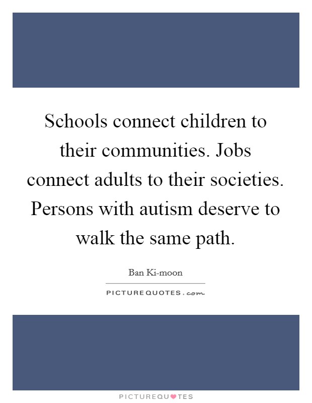 Schools connect children to their communities. Jobs connect adults to their societies. Persons with autism deserve to walk the same path. Picture Quote #1